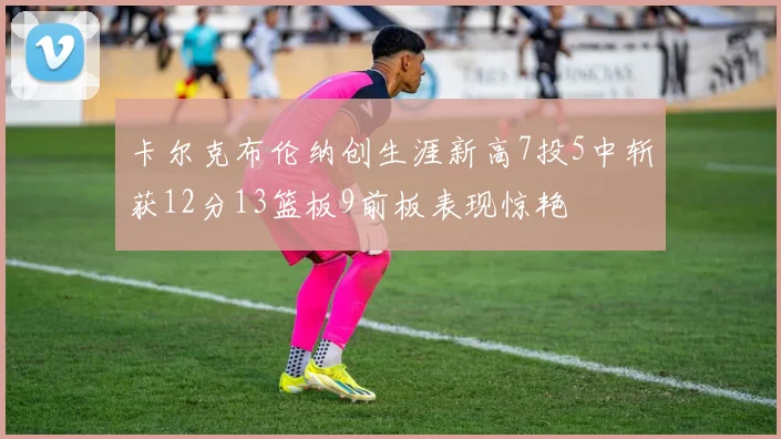 卡尔克布伦纳创生涯新高7投5中斩获12分13篮板9前板表现惊艳