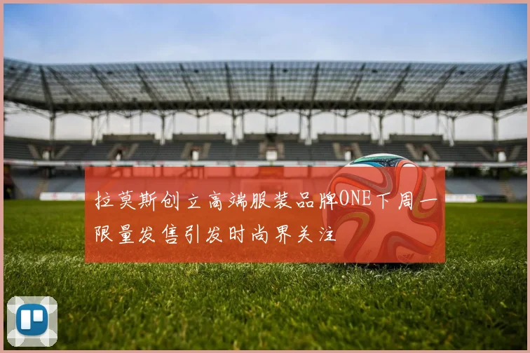 拉莫斯创立高端服装品牌ONE下周一限量发售引发时尚界关注