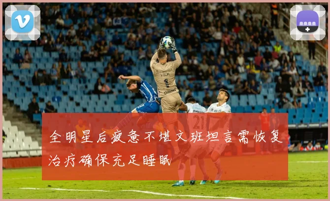 全明星后疲惫不堪文班坦言需恢复治疗确保充足睡眠