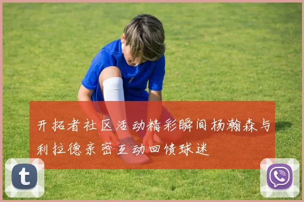 开拓者社区活动精彩瞬间杨瀚森与利拉德亲密互动回馈球迷