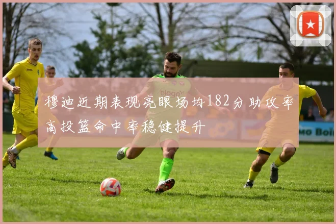 穆迪近期表现亮眼场均182分助攻率高投篮命中率稳健提升