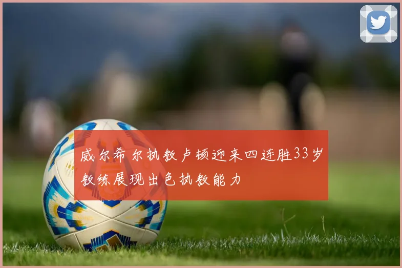 威尔希尔执教卢顿迎来四连胜33岁教练展现出色执教能力