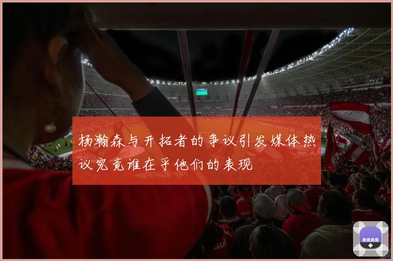 杨瀚森与开拓者的争议引发媒体热议究竟谁在乎他们的表现