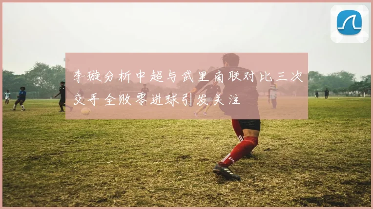 李璇分析中超与武里南联对比三次交手全败零进球引发关注