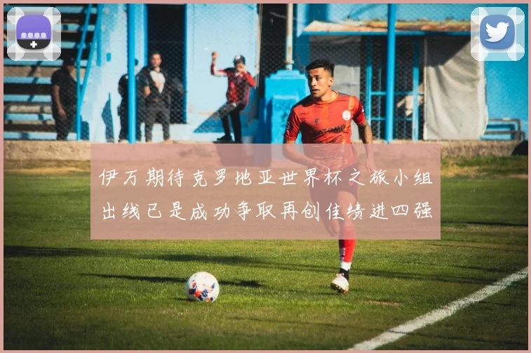 伊万期待克罗地亚世界杯之旅小组出线已是成功争取再创佳绩进四强