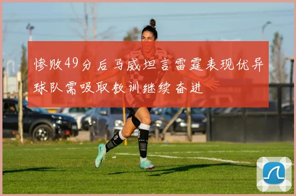 惨败49分后马威坦言雷霆表现优异球队需吸取教训继续奋进