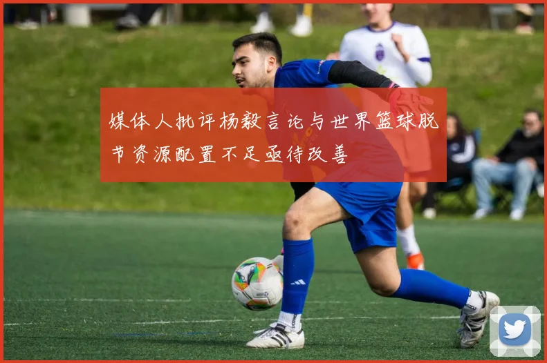 媒体人批评杨毅言论与世界篮球脱节资源配置不足亟待改善