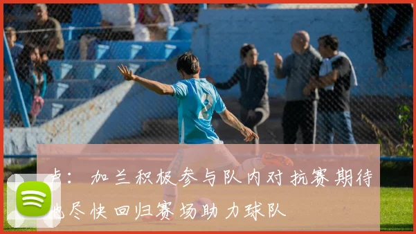 卢：加兰积极参与队内对抗赛期待他尽快回归赛场助力球队