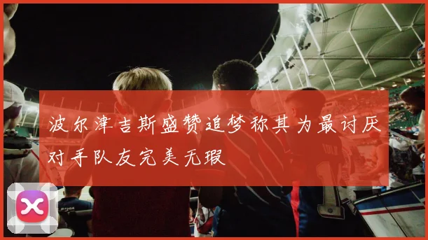 波尔津吉斯盛赞追梦称其为最讨厌对手队友完美无瑕