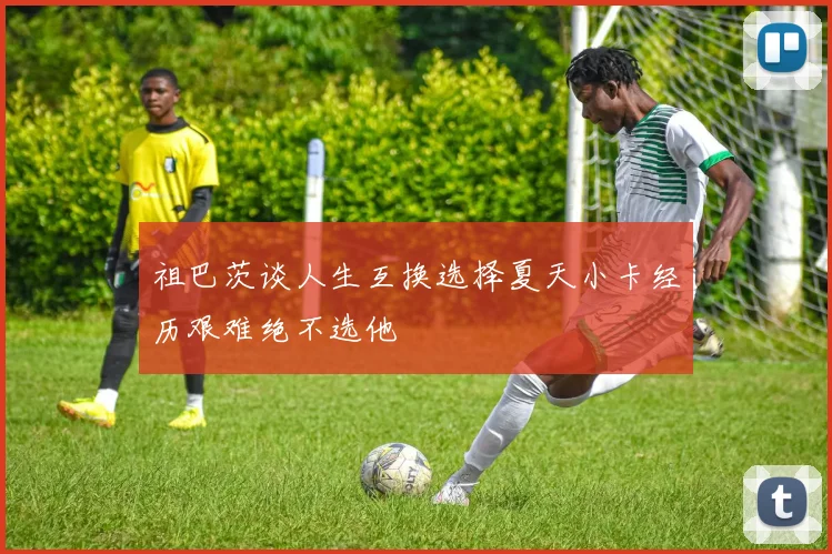 祖巴茨谈人生互换选择夏天小卡经历艰难绝不选他