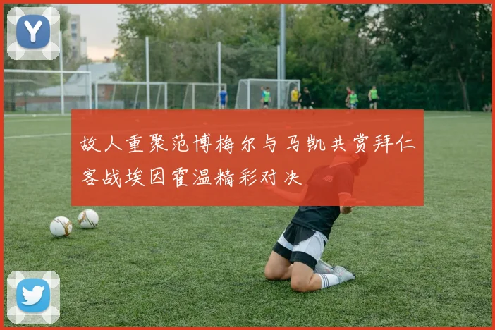 故人重聚范博梅尔与马凯共赏拜仁客战埃因霍温精彩对决