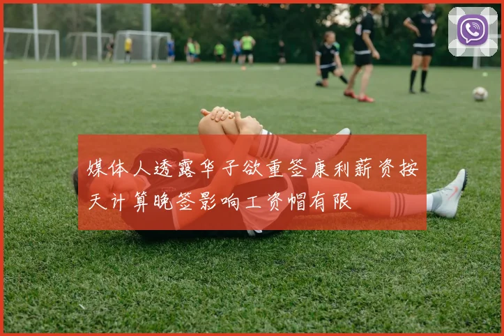 媒体人透露华子欲重签康利薪资按天计算晚签影响工资帽有限
