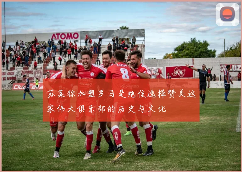 苏莱称加盟罗马是绝佳选择赞美这家伟大俱乐部的历史与文化