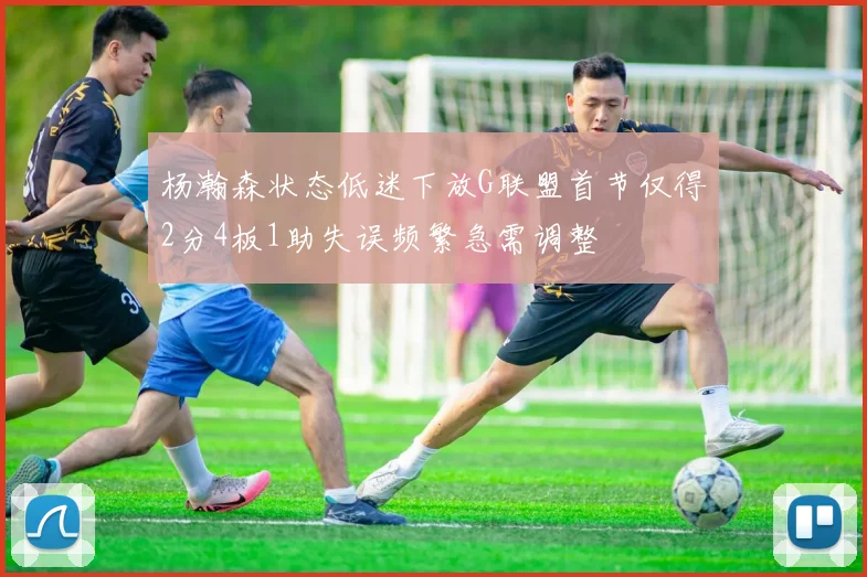 杨瀚森状态低迷下放G联盟首节仅得2分4板1助失误频繁急需调整
