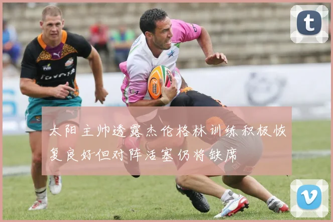 太阳主帅透露杰伦格林训练积极恢复良好但对阵活塞仍将缺席