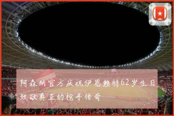阿森纳官方庆祝伊恩赖特62岁生日致敬真正的枪手传奇