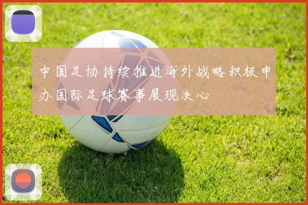 中国足协持续推进海外战略积极申办国际足球赛事展现决心