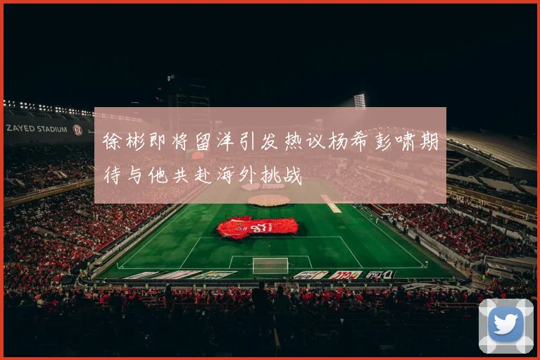 徐彬即将留洋引发热议杨希彭啸期待与他共赴海外挑战