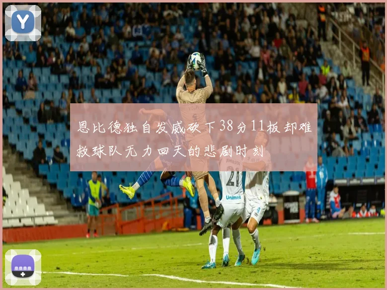 恩比德独自发威砍下38分11板却难救球队无力回天的悲剧时刻