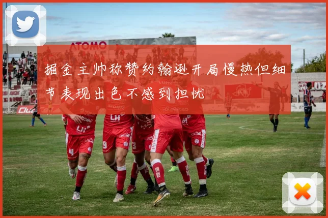 掘金主帅称赞约翰逊开局慢热但细节表现出色不感到担忧