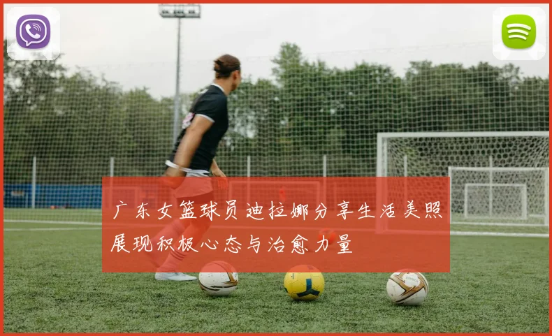 广东女篮球员迪拉娜分享生活美照展现积极心态与治愈力量