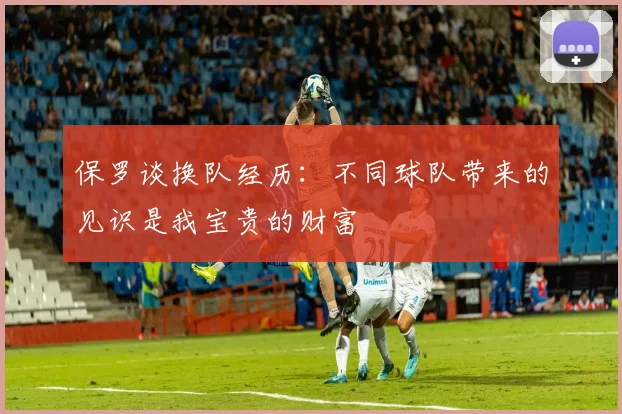 保罗谈换队经历：不同球队带来的见识是我宝贵的财富