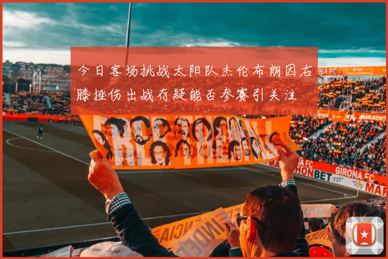 今日客场挑战太阳队杰伦布朗因右膝挫伤出战存疑能否参赛引关注
