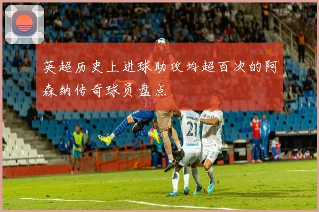 英超历史上进球助攻均超百次的阿森纳传奇球员盘点