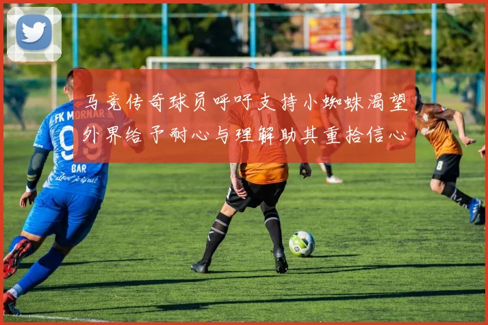马竞传奇球员呼吁支持小蜘蛛渴望外界给予耐心与理解助其重拾信心