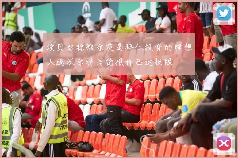 埃贝尔称维尔茨是拜仁投资的理想人选沃尔特马德报价已达极限
