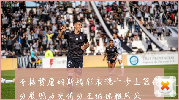 夸梅赞詹姆斯精彩表现十步上篮得分展现历史得分王的优雅风采
