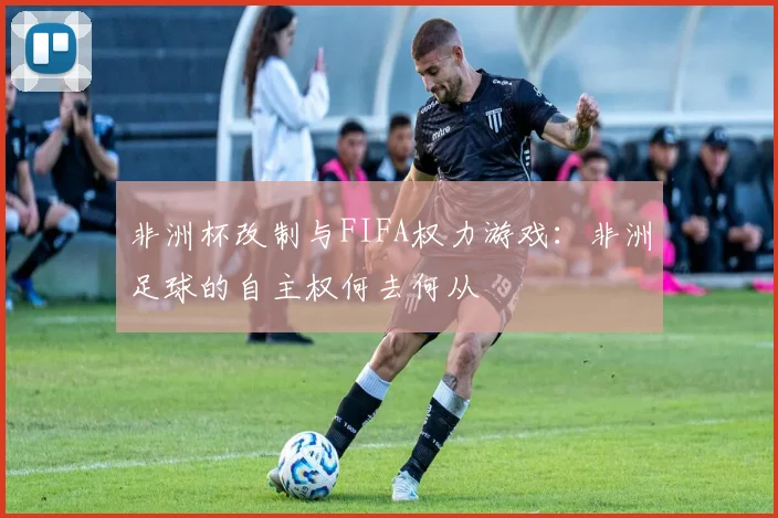 非洲杯改制与FIFA权力游戏：非洲足球的自主权何去何从