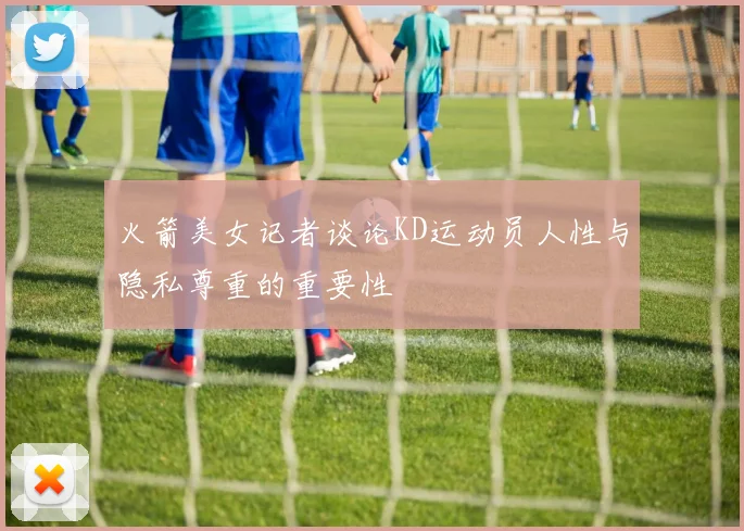 火箭美女记者谈论KD运动员人性与隐私尊重的重要性