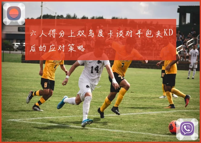 六人得分上双乌度卡谈对手包夹KD后的应对策略