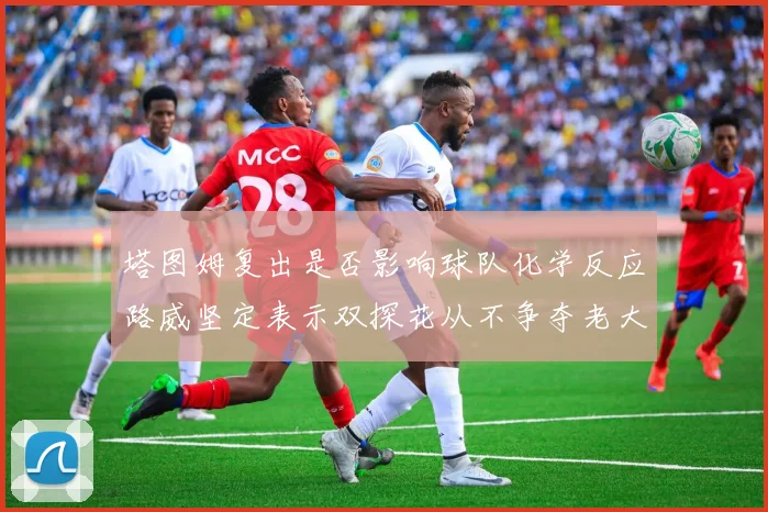 塔图姆复出是否影响球队化学反应路威坚定表示双探花从不争夺老大地位