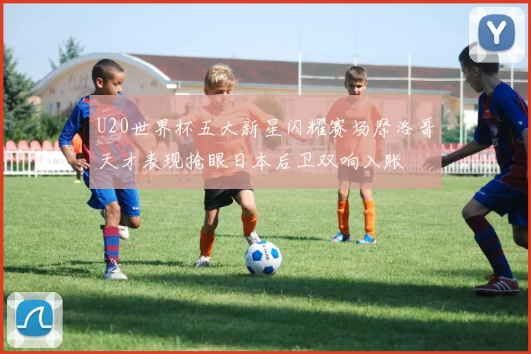 U20世界杯五大新星闪耀赛场摩洛哥天才表现抢眼日本后卫双响入账