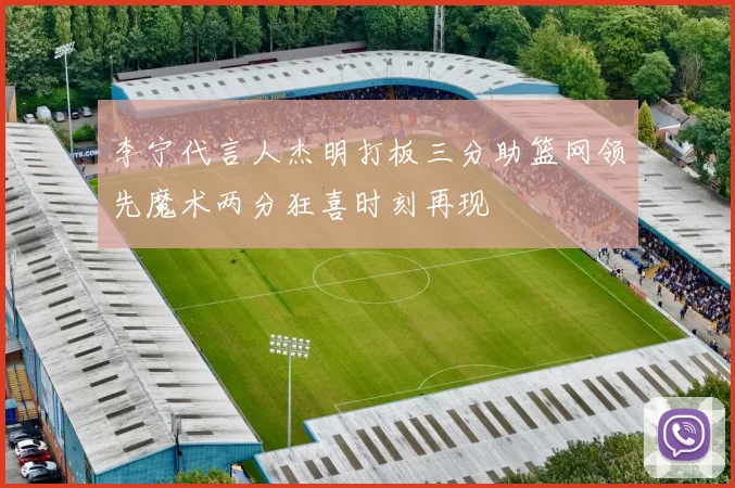 李宁代言人杰明打板三分助篮网领先魔术两分狂喜时刻再现