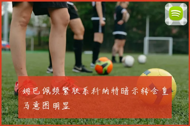 姆巴佩频繁联系科纳特暗示转会皇马意图明显