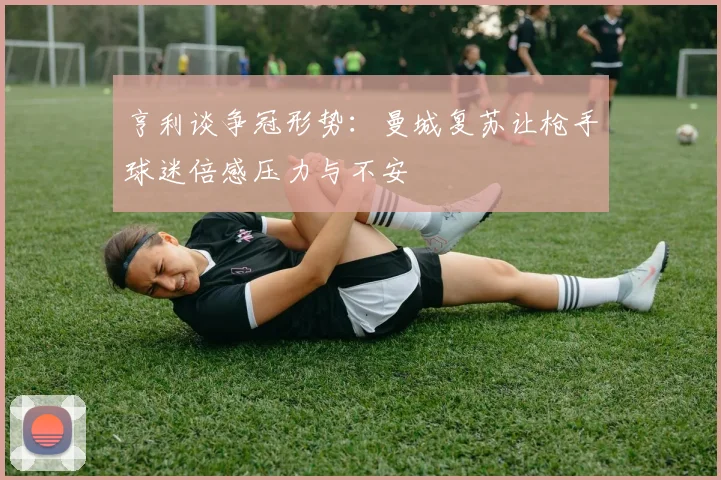 亨利谈争冠形势：曼城复苏让枪手球迷倍感压力与不安
