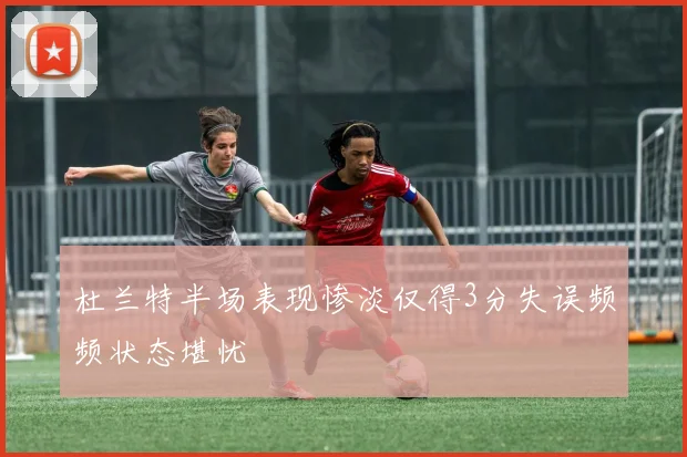杜兰特半场表现惨淡仅得3分失误频频状态堪忧