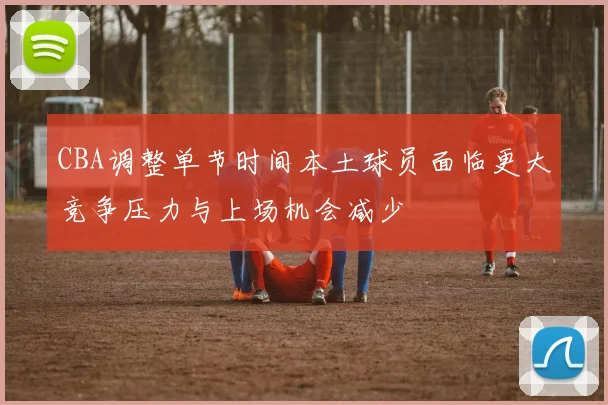 CBA调整单节时间本土球员面临更大竞争压力与上场机会减少