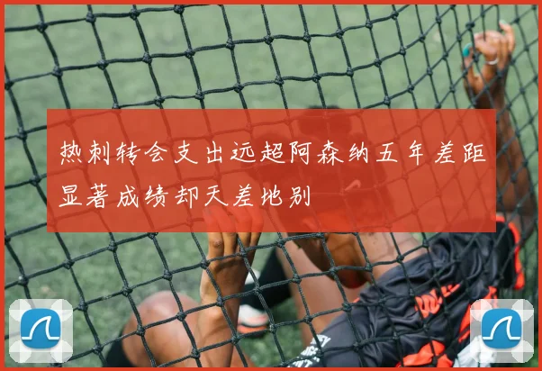 热刺转会支出远超阿森纳五年差距显著成绩却天差地别