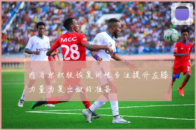 内马尔积极恢复训练专注提升左膝力量为复出做好准备