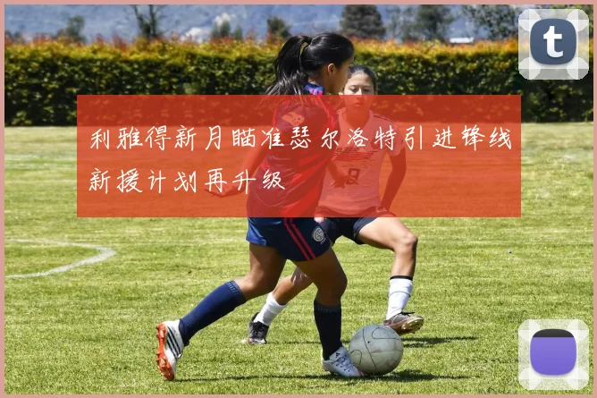 利雅得新月瞄准瑟尔洛特引进锋线新援计划再升级
